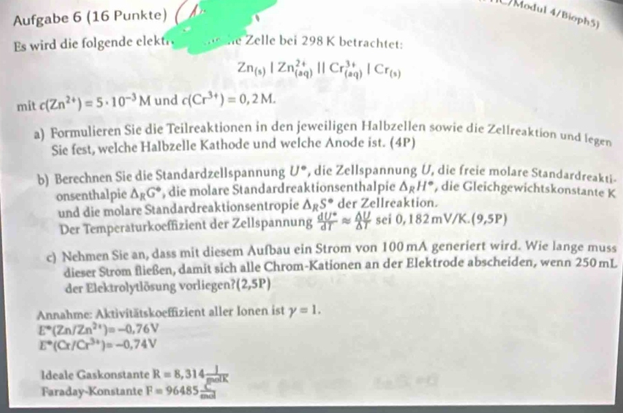 Aufgabe 6 (16 Punkte)
Modul 4/Bioph5)
Es wird die folgende elektr he Zelle bei 298 K betrachtet:
Zn_(s)|Zn_((aq))^(2+)||Cr_((aq))^(3+)|Cr_(s)
mit c(Zn^(2+))=5· 10^(-3)M und c(Cr^(3+))=0,2M.
a) Formulieren Sie die Teilreaktionen in den jeweiligen Halbzellen sowie die Zellreaktion und legen
Sie fest, welche Halbzelle Kathode und welche Anode ist. (4P)
b) Berechnen Sie die Standardzellspannung U° , die Zellspannung U, die freie molare Standardreakti-
onsenthalpie △ _RG° , die molare Standardreaktionsenthalpie △ _RH° , die Gleichgewichtskonstante K
und die molare Standardreaktionsentropie △ _RS° der Zellreaktion.
Der Temperaturkoeffizient der Zellspannung  dU°/dT approx  △ U/△ T  sei 0,182mV/K.(9,5P)
c) Nehmen Sie an, dass mit diesem Aufbau ein Strom von 100 mA generiert wird. Wie lange muss
dieser Strom fließen, damit sich alle Chrom-Kationen an der Elektrode abscheiden, wenn 250 mL
der Elektrolytlösung vorliegen? (2,5P)
Annahme: Aktivitätskoeffizient aller Ionen ist gamma =1.
E°(Zn/Zn^(2+))=-0,76V
E°(Cr/Cr^(3+))=-0,74V
Ideale Gaskonstante R=8,314 J/molK 
Faraday-Konstante F=96485 C/mol 