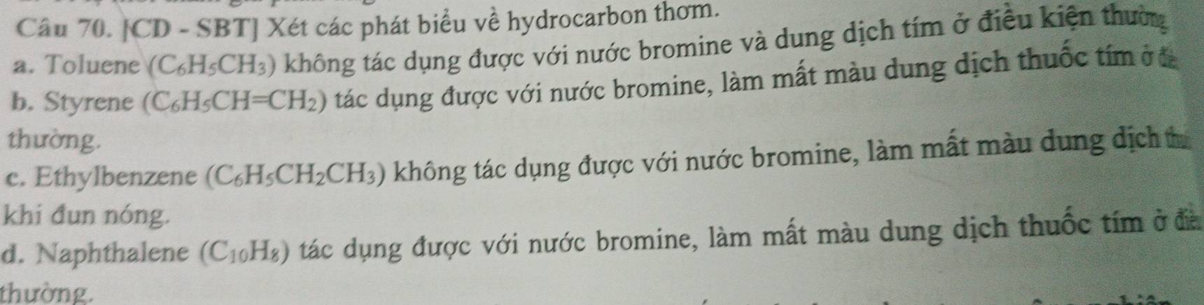 [CD - SBT] Xét các phát biểu về hydrocarbon thơm.
a. Toluene (C_6H_5CH_3) không tác dụng được với nước bromine và dung dịch tím ở điều kiện thường
b. Styrene (C_6H_5CH=CH_2) tác dụng được với nước bromine, làm mất màu dung dịch thuốc tím ở a
thường.
c. Ethylbenzene (C_6H_5CH_2CH_3) không tác dụng được với nước bromine, làm mất màu dung dịch tí
khi đun nóng.
d. Naphthalene (C_10H_8) tác dụng được với nước bromine, làm mất màu dung dịch thuốc tím ở đà
thường.