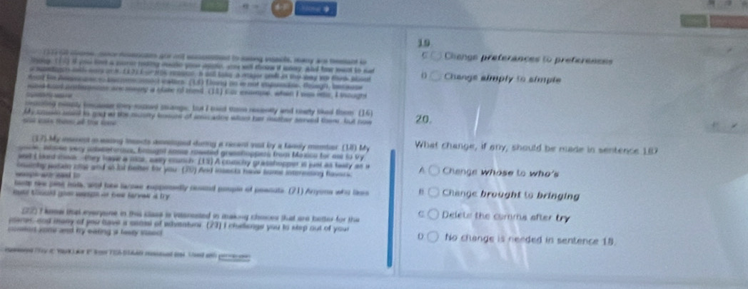 H0te
19
97 at cose, oucemmencan gor nnt eomsneed to sasing issis, seany ar tesant io
C Clienge preferances to préferences
thoey. (1 i yiu lo a wari miding ieade youu apole, yu well thoow it mnay. and foor lwnt to sud
s snetigen with wars a M. E £3)I o nos rrue, a wl tak a mger cll is the way wo ts plsul D Change almply to simple
mad to Annivcnsice pecrno onos wators: (13) flosy nn le not impueãns. Boagh, because
iod tond animnaee ancasoig a clate of med (13) Cur esmeme, whn I was itle, I tought
         
reaciting messly (icanse tey-suoee smangs, but I med mm recently and ceaty tihed them (16)
ly coun mald in met w the musity houen of swn anoe whee her mother served thom , but now 20.
nn nả tas a tha s
(17) My iaeest a esing lesects asmioged during a recand vad by a fanly member (1) My What change, if any, should be made in sentence 187
gocie, whee very amentorous, braught some roested gresstoppess from Maxca for as to vy
and I bad mon  (tey have a mak, anly counch: (12) A conchy grasshopper is just as teay as i
coenly jsain cat and 4Jut beter for you. (20) And insesta haw hume intermssing havscs Change Whose to who's
eaugh ae eaed tn 
lastp rke ping muls, and toe larowe eupponedly cond pouple of poenuts. (21) Arryons who lisn Change brought to bringing
Buke thould goo wege is bew farvew at try
(72) I knew that everyone in this clase is vaanested in making choces that are better for the
Delets the comma after try
pares, and many of you have a csami of whventurr. (23) I chellenge you to step out of your
comed sone and by eating a leay Visec! No change is needed in sentence 18.
D