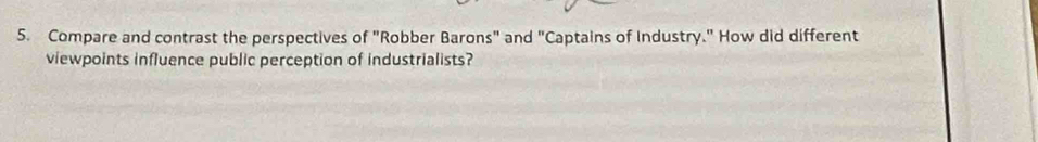 Compare and contrast the perspectives of "Robber Barons" and "Captains of Industry." How did different 
viewpoints influence public perception of industrialists?