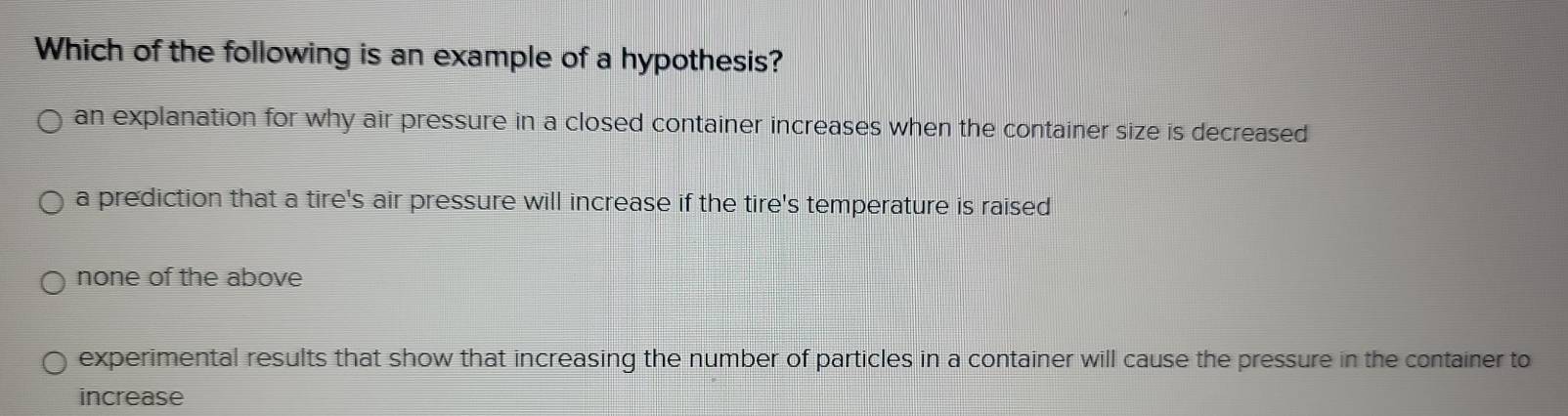 Which of the following is an example of a hypothesis?
an explanation for why air pressure in a closed container increases when the container size is decreased
a prediction that a tire's air pressure will increase if the tire's temperature is raised
none of the above
experimental results that show that increasing the number of particles in a container will cause the pressure in the container to
increase