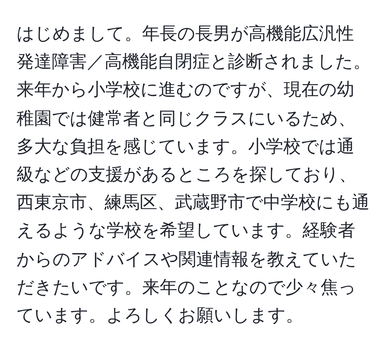 はじめまして。年長の長男が高機能広汎性発達障害／高機能自閉症と診断されました。来年から小学校に進むのですが、現在の幼稚園では健常者と同じクラスにいるため、多大な負担を感じています。小学校では通級などの支援があるところを探しており、西東京市、練馬区、武蔵野市で中学校にも通えるような学校を希望しています。経験者からのアドバイスや関連情報を教えていただきたいです。来年のことなので少々焦っています。よろしくお願いします。