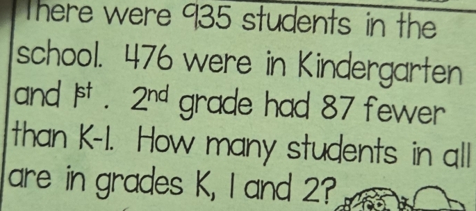 There were 935 students in the 
school. 476 were in Kindergarten 
and P1 2^(nd) grade had 87 fewer 
than K-1. How many students in all 
are in grades K, I and 2?