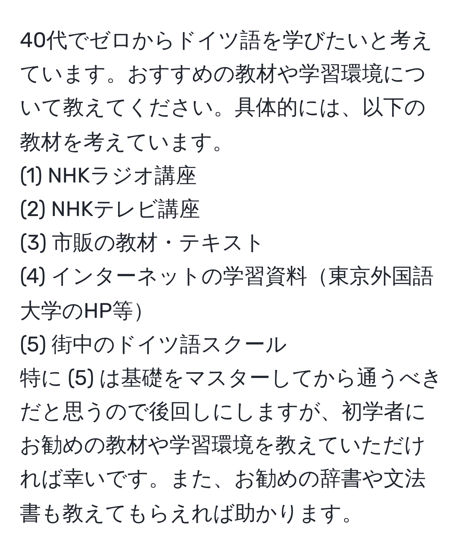 40代でゼロからドイツ語を学びたいと考えています。おすすめの教材や学習環境について教えてください。具体的には、以下の教材を考えています。  
(1) NHKラジオ講座  
(2) NHKテレビ講座  
(3) 市販の教材・テキスト  
(4) インターネットの学習資料東京外国語大学のHP等  
(5) 街中のドイツ語スクール  
特に (5) は基礎をマスターしてから通うべきだと思うので後回しにしますが、初学者にお勧めの教材や学習環境を教えていただければ幸いです。また、お勧めの辞書や文法書も教えてもらえれば助かります。