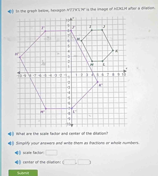 In the graph below, hexagon HTJ'H K'L'M' is the image of HIJKLM after a dilation.
Simplify your answers and write them as fractions or whole numbers.
scale factor: □
center of the dilation: (□ ,□ )
Submit