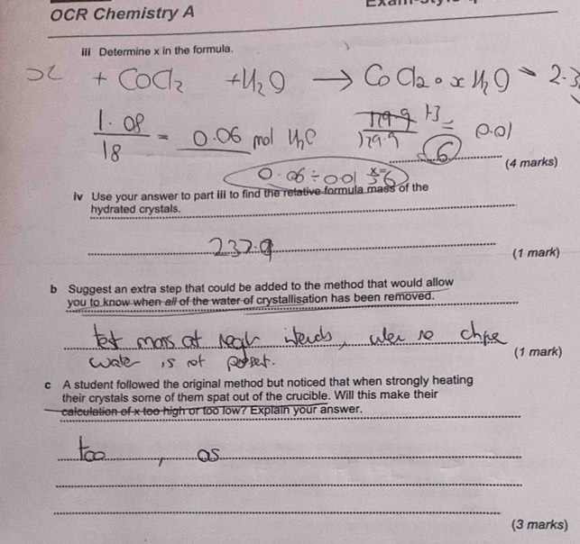 OCR Chemistry A 
iii Determine x in the formula. 
_ 
_ 
(4 marks) 
iv Use your answer to part iii to find the relative formula mass of the 
hydrated crystals. 
_ 
_ 
_ 
(1 mark) 
b Suggest an extra step that could be added to the method that would allow 
you to know when all of the water of crystallisation has been removed. 
_ 
_ 
(1 mark) 
c A student followed the original method but noticed that when strongly heating 
their crystals some of them spat out of the crucible. Will this make their 
calculation of x too high or too low? Explain your answer._ 
_ 
_ 
_ 
(3 marks)