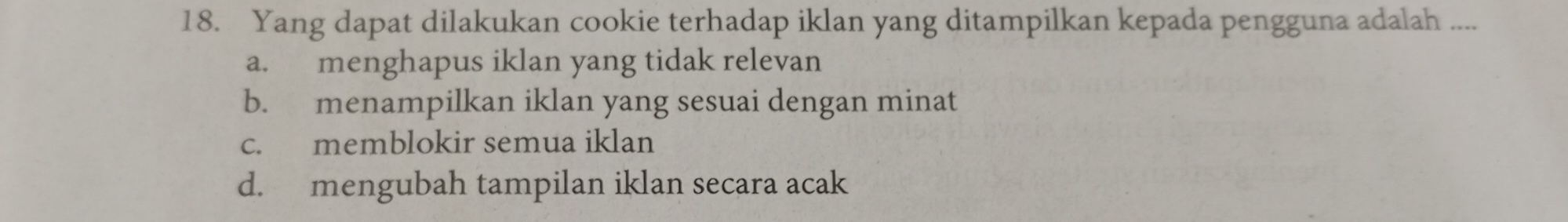 Yang dapat dilakukan cookie terhadap iklan yang ditampilkan kepada pengguna adalah ....
a. menghapus iklan yang tidak relevan
b. menampilkan iklan yang sesuai dengan minat
c. memblokir semua iklan
d. mengubah tampilan iklan secara acak