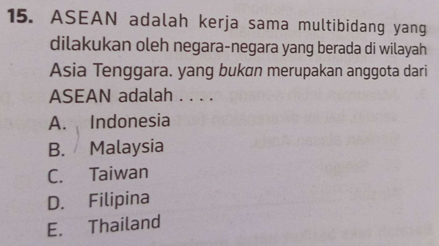 ASEAN adalah kerja sama multibidang yang
dilakukan oleh negara-negara yang berada di wilayah
Asia Tenggara. yang bukan merupakan anggota dari
ASEAN adalah . . . .
A. Indonesia
B. Malaysia
C. Taiwan
D. Filipina
E. Thailand