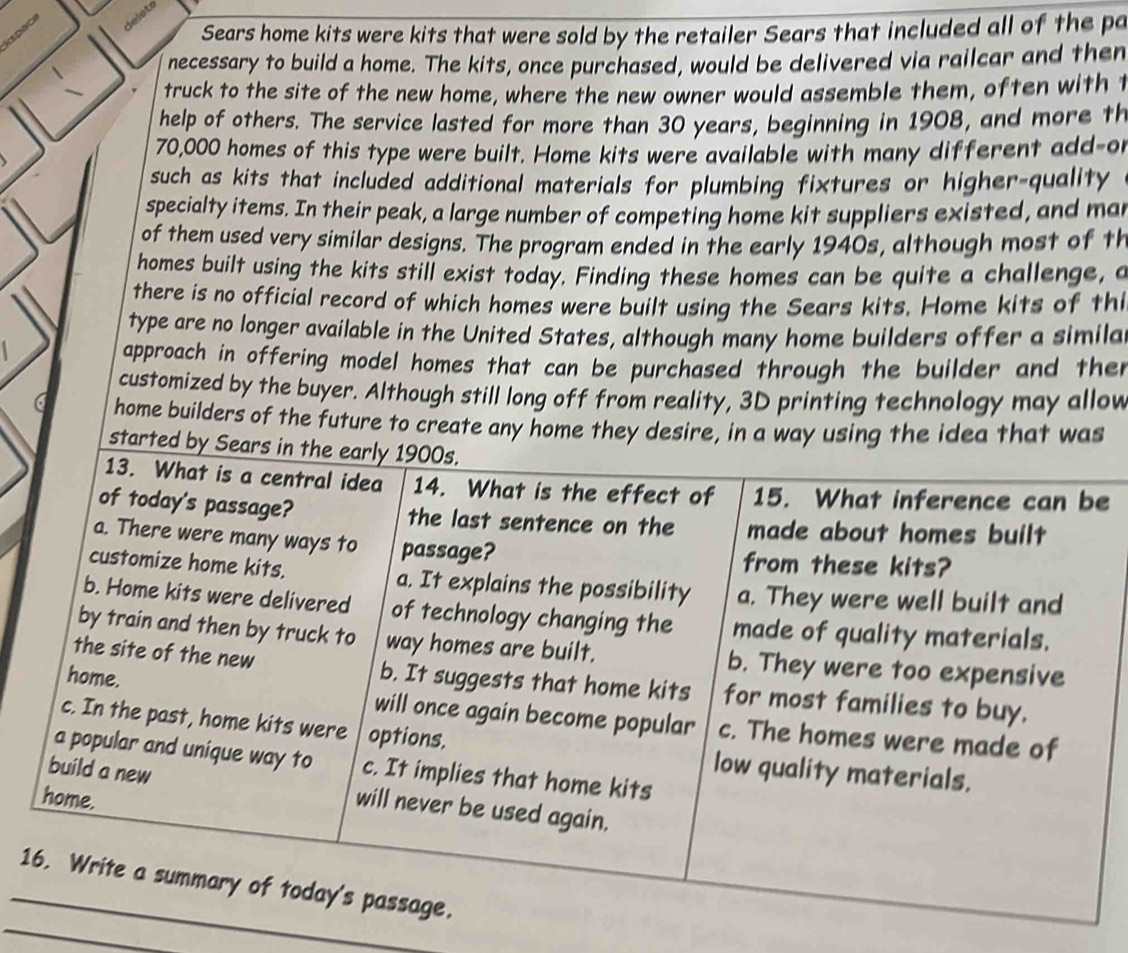 kspac
Sears home kits were kits that were sold by the retailer Sears that included all of the pa
necessary to build a home. The kits, once purchased, would be delivered via railcar and then
truck to the site of the new home, where the new owner would assemble them, often with t
help of others. The service lasted for more than 30 years, beginning in 1908, and more th
70,000 homes of this type were built. Home kits were available with many different add-o
such as kits that included additional materials for plumbing fixtures or higher-quality
specialty items. In their peak, a large number of competing home kit suppliers existed, and ma
of them used very similar designs. The program ended in the early 1940s, although most of th
homes built using the kits still exist today. Finding these homes can be quite a challenge, a
there is no official record of which homes were built using the Sears kits. Home kits of thi
type are no longer available in the United States, although many home builders offer a simila
approach in offering model homes that can be purchased through the builder and then
customized by the buyer. Although still long off from reality, 3D printing technology may allow
a home builders of the future to create any home they desire, in a way using the idea that was
started by Sears in the early 1900s.
13. What is a central idea 14. What is the effect of 15. What inference can be
of today's passage? the last sentence on the made about homes built
a. There were many ways to passage?
from these kits?
customize home kits. a. It explains the possibility a. They were well built and
b. Home kits were delivered of technology changing the made of quality materials.
by train and then by truck to way homes are built. b. They were too expensive
the site of the new b. It suggests that home kits for most families to buy.
home. will once again become popular c. The homes were made of
c. In the past, home kits were options. low quality materials.
a popular and unique way to c. It implies that home kits
build a new will never be used again.
home,
_
_16. Write a summary of today's passage.