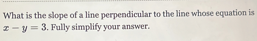 What is the slope of a line perpendicular to the line whose equation is
x-y=3. Fully simplify your answer.