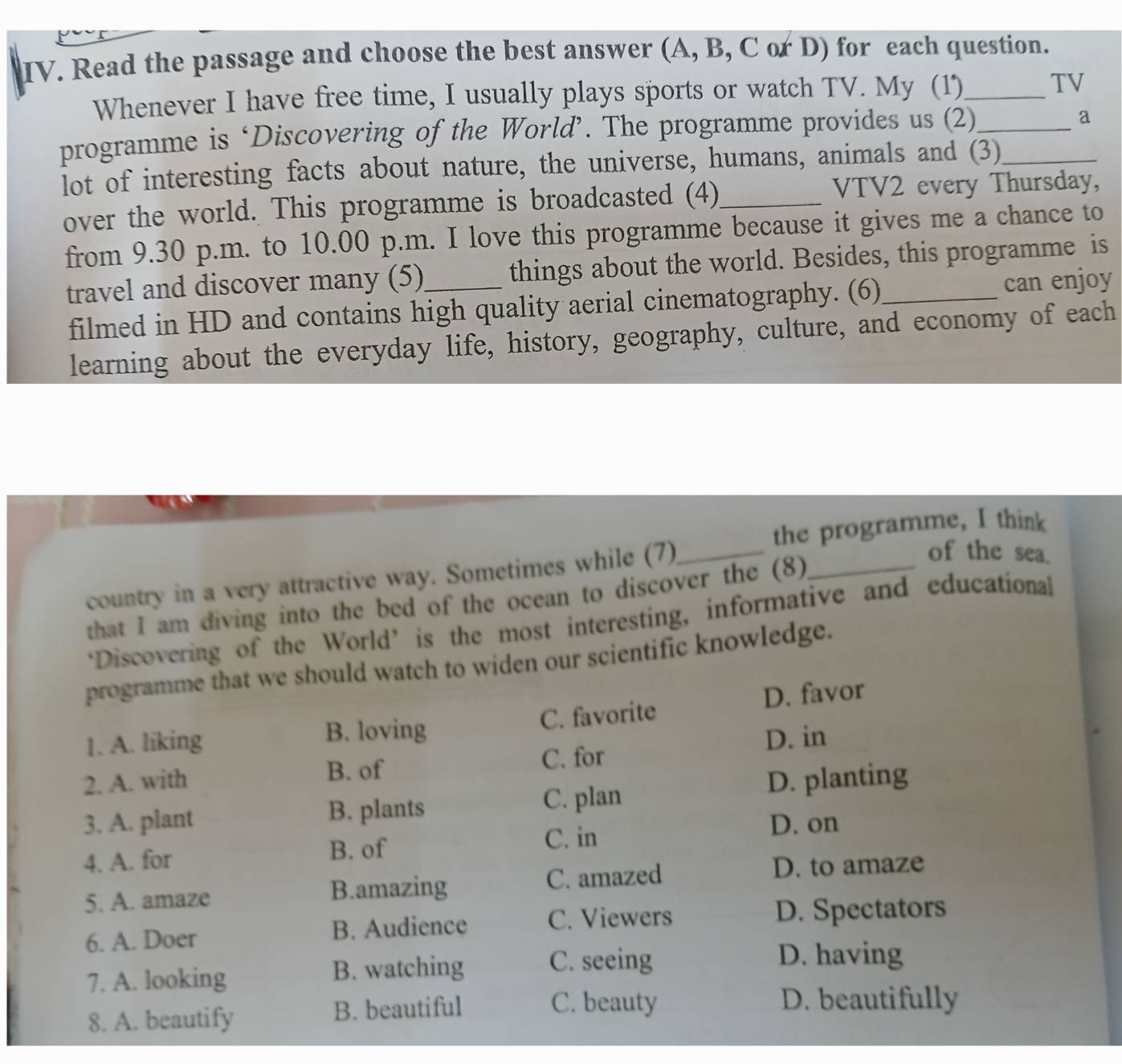 Read the passage and choose the best answer (A, B, C or D) for each question.
Whenever I have free time, I usually plays sports or watch TV. My (1)_ TV
programme is ‘Discovering of the World’. The programme provides us (2)_
a
lot of interesting facts about nature, the universe, humans, animals and (3)_
over the world. This programme is broadcasted (4)_ VTV2 every Thursday,
from 9.30 p.m. to 10.00 p.m. I love this programme because it gives me a chance to
travel and discover many (5)_ things about the world. Besides, this programme is
filmed in HD and contains high quality aerial cinematography. (6) can enjoy
learning about the everyday life, history, geography, culture, and economy of each
the programme, I think
country in a very attractive way. Sometimes while (7)_
of the sea.
that I am diving into the bed of the ocean to discover the (8)_
‘Discovering of the World’ is the most interesting, informative and educational
programme that we should watch to widen our scientific knowledge.
1. A. liking B. loving C. favorite D. favor
D. in
B. of C. for
2. A. with D. planting
3. A. plant B. plants C. plan
C. in D. on
4. A. for B. of
5. A. amaze B.amazing C. amazed
D. to amaze
6. A. Doer B. Audience C. Viewers
D. Spectators
7. A. looking B. watching C. seeing
D. having
8. A. beautify B. beautiful
C. beauty D. beautifully