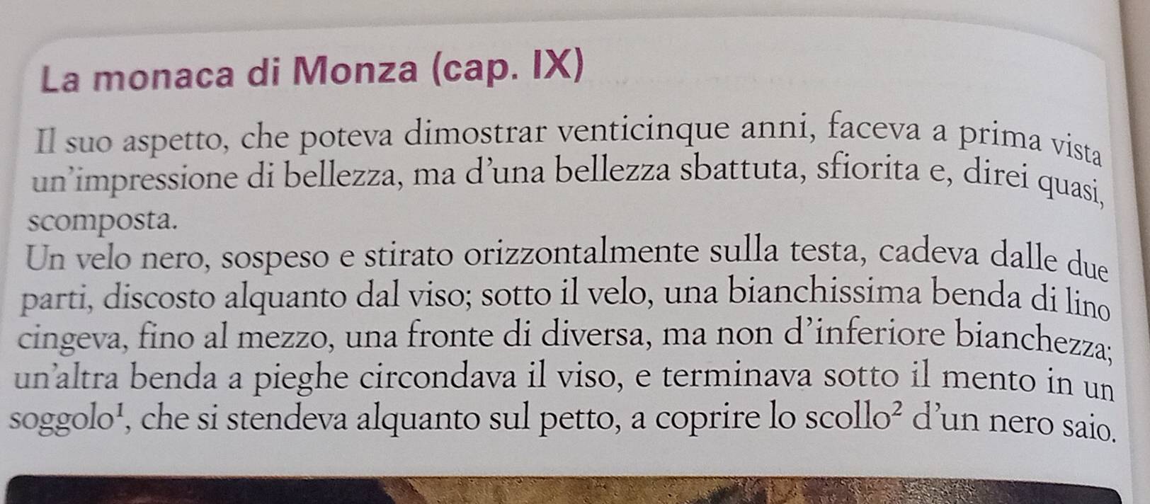 La monaca di Monza (cap. IX) 
Il suo aspetto, che poteva dimostrar venticinque anni, faceva a prima vista 
un’impressione di bellezza, ma d’una bellezza sbattuta, sfiorita e, direi quasi, 
scomposta. 
Un velo nero, sospeso e stirato orizzontalmente sulla testa, cadeva dalle due 
parti, discosto alquanto dal viso; sotto il velo, una bianchissima benda di lino 
cingeva, fino al mezzo, una fronte di diversa, ma non d’inferiore bianchezza; 
unaltra benda a pieghe circondava il viso, e terminava sotto il mento in un 
soggolo¹, che si stendeva alquanto sul petto, a coprire lo scollo ) d’un nero saio.