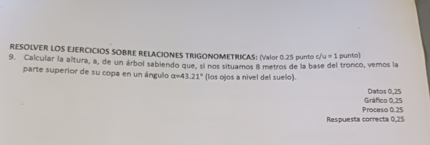 RESOLVER LOS EJERCICIOS SOBRE RELACIONES TRIGONOMETRICAS: (Valor 0.25 punto c /u=1 punto) 
9. Calcular la altura, a, de un árbol sabiendo que, si nos situamos 8 metros de la base del tronco, vemos la 
parte superior de su copa en un ángulo alpha =43.21° (los ojos a nivel del suelo). 
Datos 0,25
Gráfico 0,25
Proceso 0.25
Respuesta correcta 0,25