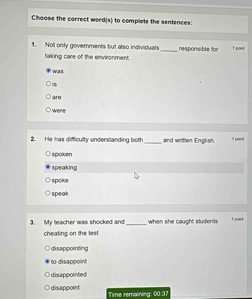 Choose the correct word(s) to complete the sentences:
1. Not only governments but also individuals _responsible for 1 point
taking care of the environment.
was
is
are
were
2. He has difficulty understanding both _and written English. 1 point
spoken
speaking
spoke
speak
3. My teacher was shocked and_ when she caught students 1 point
cheating on the test
disappointing
to disappoint
disappointed
disappoint
Time remaining: 00:37