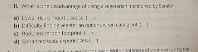 What is one disadvantage of being a vegetarian mentioned by Sarah?
a) Lower risk of heart disease. (
b) Difficulty finding vegetarian options when eating out. ( )
c) Reduced carbon footprint. ( )
d) Enhanced taste experiences. (
words you hear. Write sentences of your own using the