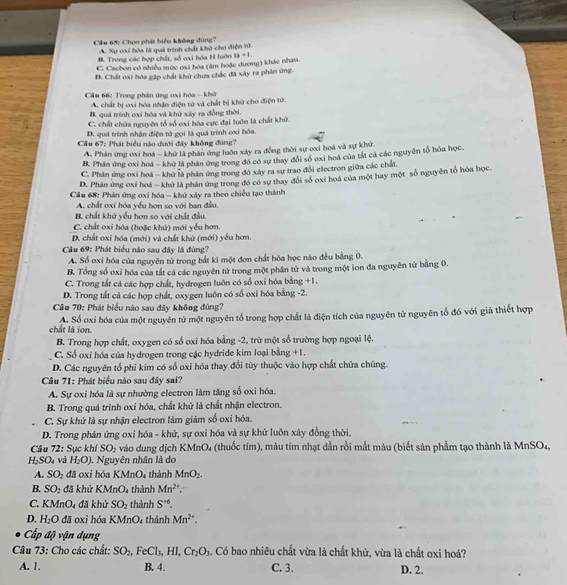 Cầâu 65: Chọn phát biểu không đủng?
A. Sự oxí hóa là quá trình chất khử cho điện tử.
B. Trong các hợp chất, số oxi hóa H luôn 1a+1.
C. Cacbon có nhiều mức oxi hóa (âm hoặc dương) khác nhau.
D. Chất oxi hóa gặp chất khử chưa chắc đã xảy ra phản ứng.
Cầâu 66: Trong phản ứng oxi hóa - khử
A. chất bị oxỉ hóa nhận điện tử và chất bị khử cho điện tử.
B. quá trình oxi hóa và khử xảy ra đồng thời.
C. chất chửa nguyên tố số oxi hóa cực đại luôn là chất khử.
D. quá trình nhận điện tử gọi là quá trình oxi hóa.
Câu 67: Phát biểu nào dưới đây không đúng?
A. Phản ứng oxi hoá - khử là phản ứng luôn xảy ra đồng thời sự oxi hoá và sự khử.
B. Phản ứng oxi hoá - khử là phản ứng trong đó có sự thay đổi số oxi hoá của tất cả các nguyên tố hóa học.
C. Phản ứng oxi hoá - khử là phản ứng trong đó xảy ra sự trao đổi electron giữa các chất.
D. Phản ứng oxi hoá - khử là phản ứng trong đó có sự thay đổi số oxi hoá của một hay một số nguyên tố hóa học.
Câu 68: Phản ứng oxi hóa - khử xảy ra theo chiều tạo thành
A. chất oxi hóa yếu hơn so với ban đầu.
B. chất khử yếu hơn so với chất đầu.
C. chất oxi hóa (hoặc khử) mới yếu hơn.
D. chất oxi hóa (mới) và chất khử (mới) yếu hơn.
Câu 69: Phát biểu nào sau đây là đúng?
A. Số oxi hóa của nguyên tử trong bắt kì một đơn chất hóa học nào đều bằng 0.
B. Tổng số oxi hóa của tất cả các nguyên tử trong một phân tử và trong một ion đa nguyên tử bằng 0.
C. Trong tất cả các hợp chất, hydrogen luôn có số oxi hóa bằng +1.
D. Trong tất cả các hợp chất, oxygen luôn có số oxi hóa bằng -2.
Câu 70: Phát biểu nào sau đây không đúng?
A. Số oxi hóa của một nguyên tử một nguyên tố trong hợp chất là điện tích của nguyên tử nguyên tố đó với giả thiết hợp
chất là ion.
B. Trong hợp chất, oxygen có số oxi hóa bằng -2, trừ một số trường hợp ngoại lệ.
C. Số oxi hóa của hydrogen trong các hydride kim loại bằng +1.
D. Các nguyên tổ phi kim có số oxi hóa thay đổi tùy thuộc vào hợp chất chứa chúng.
Câu 71: Phát biểu nào sau đây sai?
A. Sự oxi hóa là sự nhường electron làm tăng số oxi hóa.
B. Trong quá trình oxi hóa, chất khử là chất nhận electron.
C. Sự khử là sự nhận electron làm giảm số oxi hóa.
D. Trong phản ứng oxi hóa - khử, sự oxi hóa và sự khử luôn xảy đồng thời.
Câu 72: Sục khí SO_2 vào dung dịch KMnO_4 (thuốc tím), màu tím nhạt dần rồi mất màu (biết sản phẩm tạo thành là MnSO₄,
H_2SO_4 và H_2O). Nguyên nhân là do
A. SO_2 đã oxi hóa KMnO_4 thành MnO_2.
B. SO_2 đã khử KMn O_4 thành Mn^(2+).
C. KMnO_4 đã khử SO_2 thành S^(+6).
D. H_2O đã oxi hóa M _4 thành Mn^(2+).
Cấp độ vận dụng
Câu 73: Cho các chất: SO_2,FeCl_3,HI,Cr_2O_3. Có bao nhiêu chất vừa là chất khử, vừa là chất oxi hoá?
A. 1. B. 4. C. 3. D. 2.