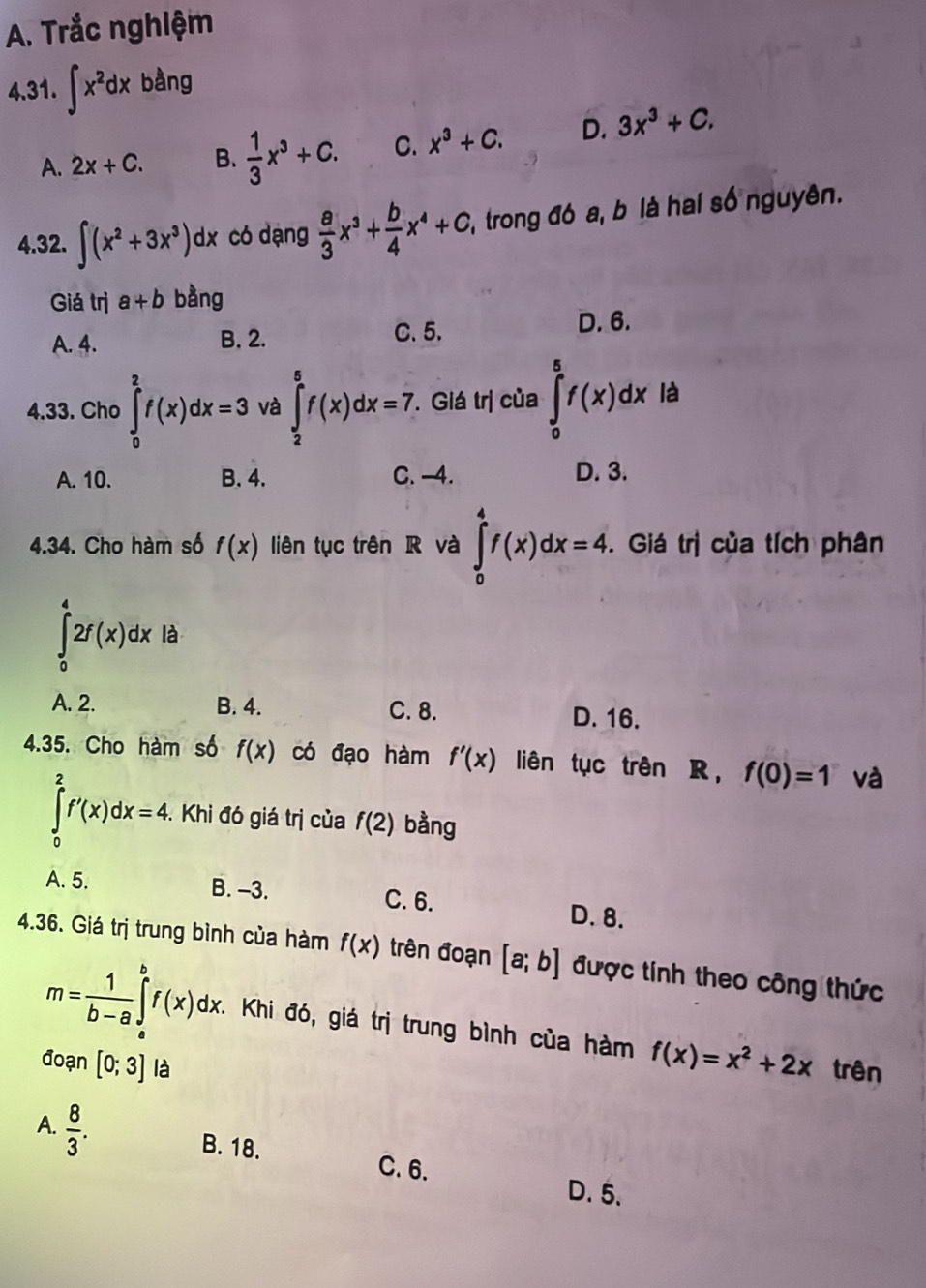 Trắc nghiệm
4.31. ∈t x^2dx bằng
A. 2x+C. B.  1/3 x^3+C. C. x^3+C. D. 3x^3+C,
4.32. ∈t (x^2+3x^3)dx có dạng  a/3 x^3+ b/4 x^4+c 2, trong đó a, b là hai số nguyên.
Giá trị a+b bàng
A. 4. B. 2. C. 5. D. 6.
4.33. Cho ∈tlimits _0^(2f(x)dx=3 và ∈tlimits _2^5f(x)dx=7.. Giá trị của ∈tlimits _0^(frac 5)4)f(x)dx là
A. 10. B. 4. C. -4. D. 3.
4.34. Cho hàm số f(x) liên tục trên R và ∈tlimits _0^(4f(x)dx=4.. Giá trị của tích phân
∈tlimits _0^42f(x)dx là
A. 2. B. 4. C. 8. D. 16.
4.35. Cho hàm số f(x) có đạo hàm f'(x) liên tục trên R， f(0)=1 và
∈tlimits _0^2f'(x)dx=4. * Khi đó giá trị của f(2) bằng
A. 5. B. -3. C. 6. D. 8.
4.36. Giá trị trung bình của hàm f(x) trên đoạn [a;b] được tính theo công thức
m=frac 1)b-a∈tlimits _a^(bf(x)dx.. Khi đó, giá trị trung bình của hàm f(x)=x^2)+2x trên
đoạn [0;3] là
A.  8/3 .
B. 18. C. 6.
D. 5.