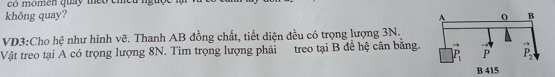 co momen quay theo emed  .
không quay? 
VD3:Cho hệ như hình vẽ. Thanh AB đồng chất, tiết diện đều có trọng lượng 3N.
Vật treo tại A có trọng lượng 8N. Tìm trọng lượng phải treo tại B đề hệ cân bằng.