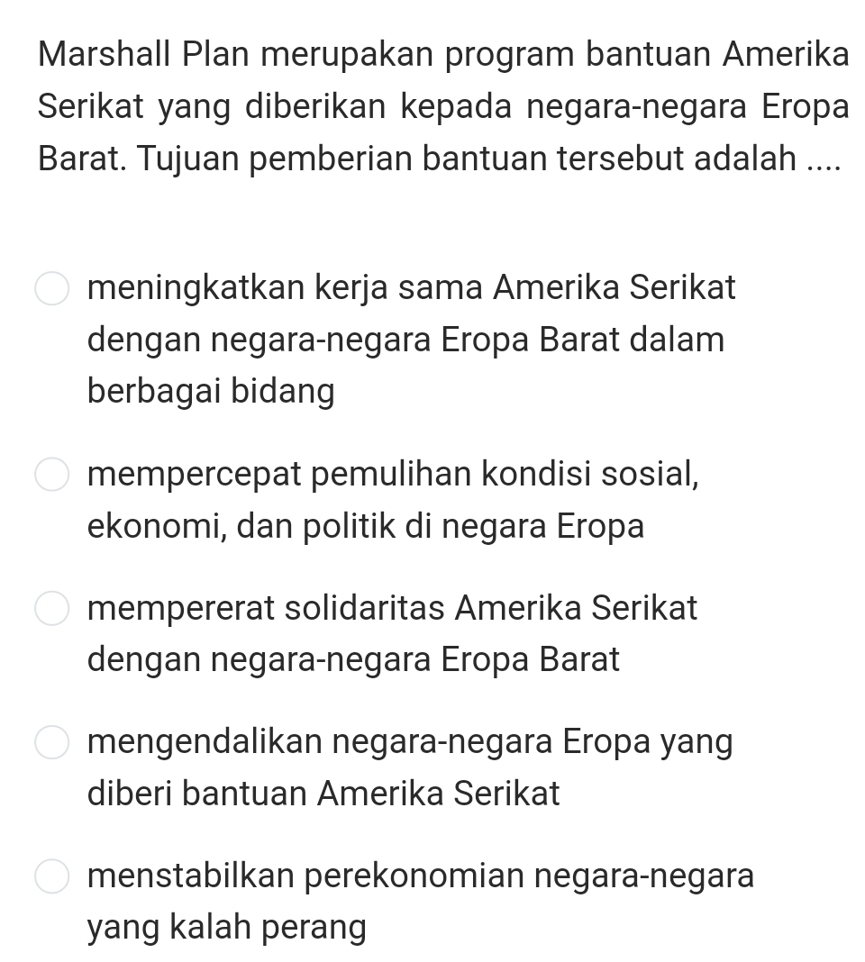 Marshall Plan merupakan program bantuan Amerika
Serikat yang diberikan kepada negara-negara Eropa
Barat. Tujuan pemberian bantuan tersebut adalah ....
meningkatkan kerja sama Amerika Serikat
dengan negara-negara Eropa Barat dalam
berbagai bidang
mempercepat pemulihan kondisi sosial,
ekonomi, dan politik di negara Eropa
mempererat solidaritas Amerika Serikat
dengan negara-negara Eropa Barat
mengendalikan negara-negara Eropa yang
diberi bantuan Amerika Serikat
menstabilkan perekonomian negara-negara
yang kalah perang