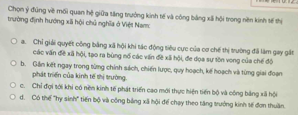 Chọn ý đúng về mối quan hệ giữa tăng trưởng kinh tế và công bằng xã hội trong nền kinh tế thị
trường định hướng xã hội chủ nghĩa ở Việt Nam:
a. Chỉ giải quyết công bằng xã hội khi tác động tiêu cực của cơ chế thị trường đã làm gay gắt
các vấn đề xã hội, tạo ra bùng nố các vấn đề xã hội, đe dọa sự tồn vong của chế độ
b. Gần kết ngay trong từng chính sách, chiến lược, quy hoạch, kế hoạch và từng giai đoạn
phát triển của kinh tế thị trường.
c. Chỉ đợi tới khi có nền kinh tế phát triển cao mới thực hiện tiến bộ và công bằng xã hội
d. Có thế "hy sinh" tiến bộ và công bằng xã hội đế chạy theo tăng trưởng kinh tế đơn thuần.