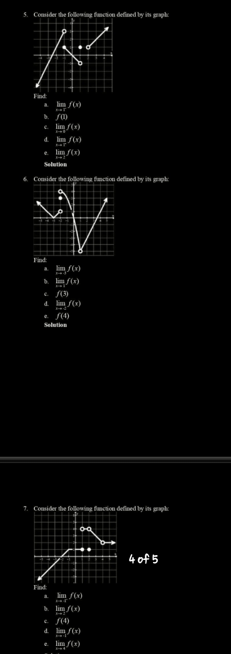 Consider the following function defined by its graph: 
Find: 
a. limf(x)
b. f(1)
C. limlimits _xto 0f(x)
d. limlimits _xto rf(x)
e. limlimits _xto 3f(x)
Solution 
6. Consider the following function defined by its graph: 
Find: 
a. limlimits _xto -3f(x)
b. limlimits _xto 1f(x)
c. f(3)
d. limlimits _xto -3f(x)
e. f(4)
Solution 
7. Consider the following function defined by its graph:
4of5
Find: 
a. limlimits _xto -1f(x)
b. lim _xf(x
c. f(4)
d. limlimits _xto -1f(x)
e. limlimits _xto 4f(x)