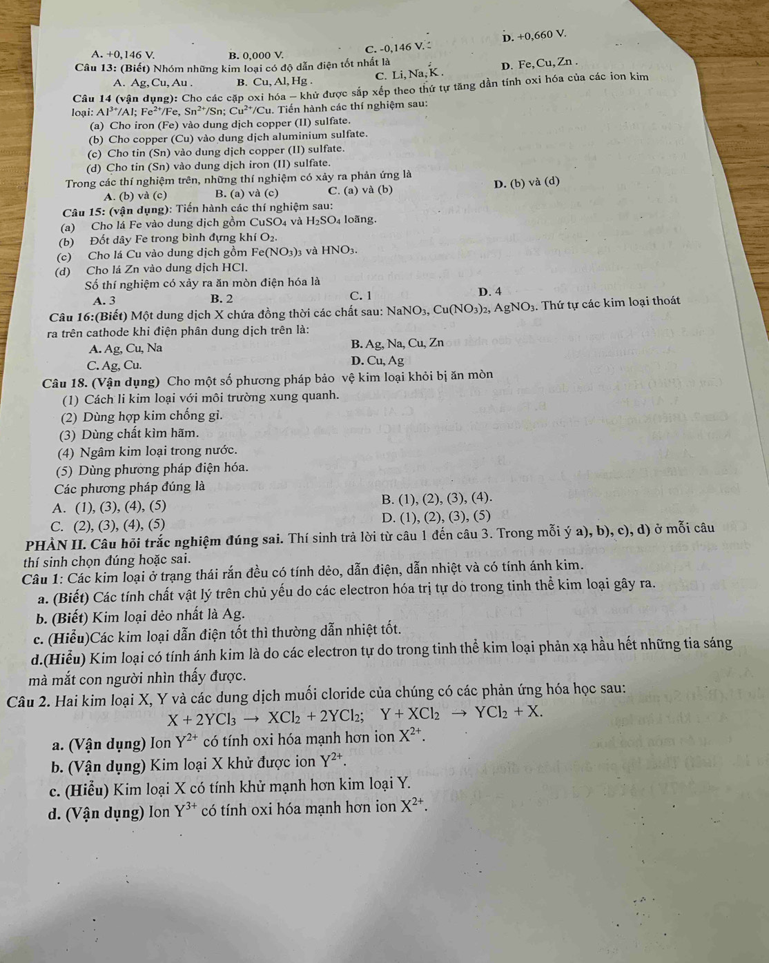 A. +0,146 V. B. 0,000 V. C. -0,146 V. D. +0,660 V.
Câu 13: (Biết) Nhóm những kim loại có độ dẫn điện tốt nhất là
A. Ag, Cu, Au . B. Cu, Al, Hg . C. Li, Na, K . D. Fe, Cu, Zn .
Câu * 14 (vận dụng): Cho các cặp oxi hóa - khử được sắp xếp theo thứ tự tăng dần tính oxi hóa của các ion kim
loại: Al^(3+)/Al;Fe^(2+)/Fe,Sn^(2+) /Sn; Cu^(2+)/Cu - Tiến hành các thí nghiệm sau:
(a) Cho iron (Fe) 0 vào dung dịch copper (II) sulfate.
(b) Cho copper (Cu) vào dung dịch aluminium sulfate.
(c) Cho tin (Sn) vào dung dịch copper (II) sulfate.
(d) Cho tin (Sn) vào dung dịch iron (II) sulfate.
Trong các thí nghiệm trên, những thí nghiệm có xảy ra phản ứng là
A. (b) và (c) B. (a) và (c) C. (a) và (b) D. (b) và (d)
Câu 15: (vận dụng): Tiến hành các thí nghiệm sau:
(a) Cho lá Fe vào dung dịch gồm CuSO_4 và H_2SO_4 lo ãng.
(b) Đốt dây Fe trong bình đựng khí O_2.
(c) Cho lá Cu vào dung dịch gồm Fe(NO_3)_3 3 và HNO3.
(d) Cho lá Zn vào dung dịch HCl.
Số thí nghiệm có xảy ra ăn mòn điện hóa là
A. 3 B. 2 C. 1
D. 4
Câu 16:(Biết) Một dung dịch X chứa đồng thời các chất sau: l NaNO_3,Cu(NO_3)_2,AgNO_3 3. Thứ tự các kim loại thoát
ra trên cathode khi điện phân dung dịch trên là:
A. Ag, Cu, Na B. Ag,Na,Cu,Zn
D. Cu
C. Ag, Cu. , Ag
Câu 18. (Vận dụng) Cho một số phương pháp bảo vệ kim loại khỏi bị ăn mòn
(1) Cách li kim loại với môi trường xung quanh.
(2) Dùng hợp kim chống gi.
(3) Dùng chất kìm hãm.
(4) Ngâm kim loại trong nước.
(5) Dùng phương pháp điện hóa.
Các phương pháp đúng là
A. (1), (3), (4), (5) B. (1), (2), (3), (4).
C. (2), (3), (4), (5) D. (1), (2), (3), (5)
PHÀN II. Câu hỏi trắc nghiệm đúng sai. Thí sinh trả lời từ câu 1 đến câu 3. Trong mỗi ý a), b), c), d) ở mỗi câu
thí sinh chọn đúng hoặc sai.
Câu 1: Các kim loại ở trạng thái rắn đều có tính dẻo, dẫn điện, dẫn nhiệt và có tính ánh kim.
a. (Biết) Các tính chất vật lý trên chủ yếu do các electron hóa trị tự do trong tinh thể kim loại gây ra.
b. (Biết) Kim loại dẻo nhất là Ag.
c. (Hiểu)Các kim loại dẫn điện tốt thì thường dẫn nhiệt tốt.
d.(Hiểu) Kim loại có tính ánh kim là do các electron tự do trong tinh thể kim loại phản xạ hầu hết những tia sáng
mà mắt con người nhìn thấy được.
Câu 2. Hai kim loại X, Y và các dung dịch muối cloride của chúng có các phản ứng hóa học sau:
X+2YCl_3to XCl_2+2YCl_2;Y+XCl_2to YCl_2+X.
a. (Vận dụng) Ion Y^(2+) có tính oxi hóa mạnh hơn ion X^(2+).
b. (Vận dụng) Kim loại X khử được ion Y^(2+).
c. (Hiểu) Kim loại X có tính khử mạnh hơn kim loại Y.
d. (Vận dụng) lon Y^(3+) có tính oxi hóa mạnh hơn ion X^(2+).