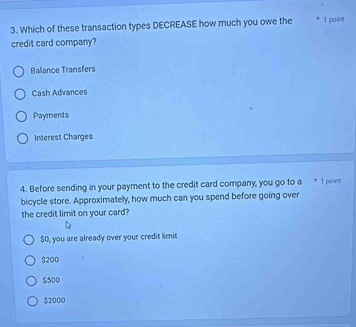 Which of these transaction types DECREASE how much you owe the * 1 point
credit card company?
Balance Transfers
Cash Advances
Payments
Interest Charges
4. Before sending in your payment to the credit card company, you go to a * 1 point
bicycle store. Approximately, how much can you spend before going over
the credit limit on your card?
$0, you are already over your credit limit
$200
$500
$2000