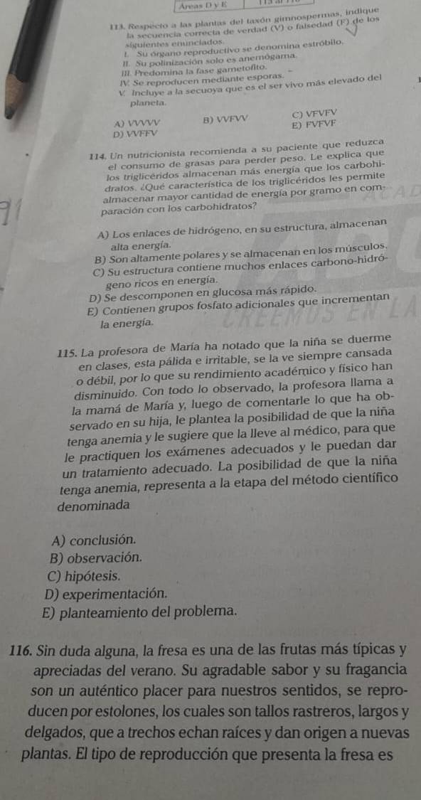 Areas D y E
113. Respecto a las plantas del taxón gimnospermas, indique
la secuencía correcta de verdad (V) o faisedad (F) de los
siguientes enunciados.
1. Su órgano reproductivo se denomina estróbilo.
II. Su polinización solo es anemógama.
III. Predomina la fase gametofito.
IV Se reproducen mediante esporas.
V Incluye a la secuoya que es el ser vivo más elevado del
planeta.
A) VVVVV B) VVFVV C) VFVFV
D) VVFFV E) FVFVF
114. Un nutricionista recomienda a su paciente que reduzca
el consumo de grasas para perder peso. Le explica que
los triglicéridos almacenan más energía que los carbohi-
dratos. ¿Qué característica de los triglicéridos les permite
almacenar mayor cantidad de energía por gramo en com-
paración con los carbohidratos?
A) Los enlaces de hidrógeno, en su estructura, almacenan
alta energía.
B) Son altamente polares y se almacenan en los músculos.
C) Su estructura contiene muchos enlaces carbono-hidró-
geno ricos en energía.
D) Se descomponen en glucosa más rápido.
E) Contienen grupos fosfato adicionales que incrementan
la energía.
115. La profesora de María ha notado que la niña se duerme
en clases, esta pálida e irritable, se la ve siempre cansada
o débil, por lo que su rendimiento académico y físico han
disminuido. Con todo lo observado, la profesora llama a
la mamá de María y, luego de comentarle lo que ha ob-
servado en su hija, le plantea la posibilidad de que la niña
tenga anemia y le sugiere que la lleve al médico, para que
le practiquen los exámenes adecuados y le puedan dar
un tratamiento adecuado. La posibilidad de que la niña
tenga anemia, representa a la etapa del método científico
denominada
A) conclusión.
B) observación.
C) hipótesis.
D) experimentación.
E) planteamiento del problema.
116. Sin duda alguna, la fresa es una de las frutas más típicas y
apreciadas del verano. Su agradable sabor y su fragancia
son un auténtico placer para nuestros sentidos, se repro-
ducen por estolones, los cuales son tallos rastreros, largos y
delgados, que a trechos echan raíces y dan origen a nuevas
plantas. El tipo de reproducción que presenta la fresa es