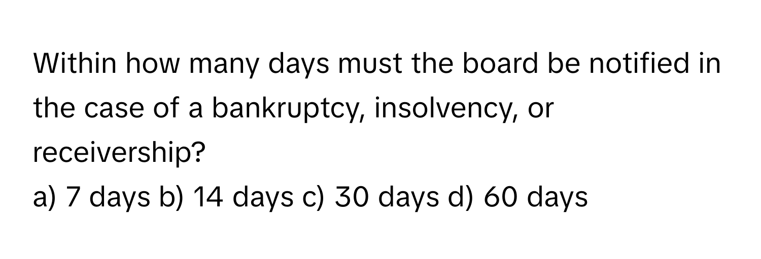 Within how many days must the board be notified in the case of a bankruptcy, insolvency, or receivership?

a) 7 days b) 14 days c) 30 days d) 60 days