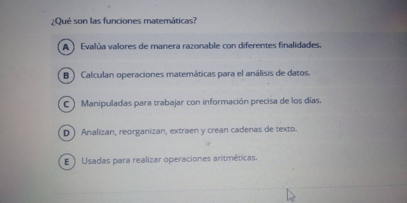 ¿Qué son las funciones matemáticas?
A ) Evalúa valores de manera razonable con diferentes finalidades.
B ) Calculan operaciones matemáticas para el análisis de datos.
C ) Manipuladas para trabajar con información precisa de los días.
D Analizan, reorganizan, extraen y crean cadenas de texto.
E ) Usadas para realizar operaciones aritméticas.