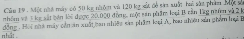 Một nhà máy có 50 kg nhôm và 120 kg sắt để sản xuất hai sản phâm .Một sản 
nhôm và 3 kg sắt bán lời được 20.000 đồng, một sản phẩm loại B cần 1kg nhôm và 2 k
đồng . Hồi nhà máy cần ản xuất bao nhiêu sản phẩm loại A, bao nhiêu sản phẩm loại B 
nhất .