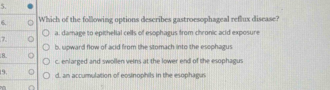 Which of the following options describes gastroesophageal reflux disease?
a. damage to epithelial cells of esophagus from chronic acid exposure
7.
b. upward flow of acid from the stomach into the esophagus
18.
c. enlarged and swollen veins at the lower end of the esophagus
19.
d. an accumulation of eosinophils in the esophagus
20