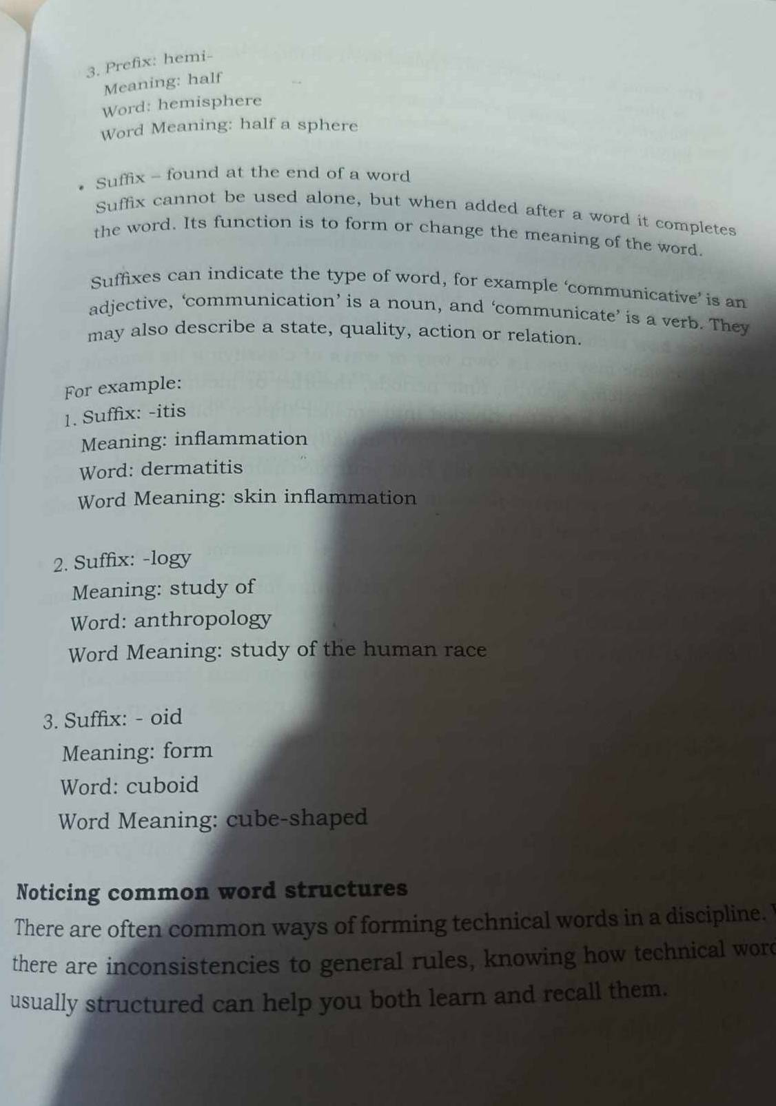 Prefix: hemi- 
Meaning: half 
Word: hemisphere 
Word Meaning: half a sphere 
Suffix - found at the end of a word 
Suffix cannot be used alone, but when added after a word it completes 
the word. Its function is to form or change the meaning of the word. 
Suffixes can indicate the type of word, for example ‘communicative’ is an 
adjective, ‘communication’ is a noun, and ‘communicate’ is a verb. They 
may also describe a state, quality, action or relation. 
For example: 
1. Suffix: -itis 
Meaning: inflammation 
Word: dermatitis 
Word Meaning: skin inflammation 
2. Suffix: -logy 
Meaning: study of 
Word: anthropology 
Word Meaning: study of the human race 
3. Suffix: - oid 
Meaning: form 
Word: cuboid 
Word Meaning: cube-shaped 
Noticing common word structures 
There are often common ways of forming technical words in a discipline. 
there are inconsistencies to general rules, knowing how technical wore 
usually structured can help you both learn and recall them.