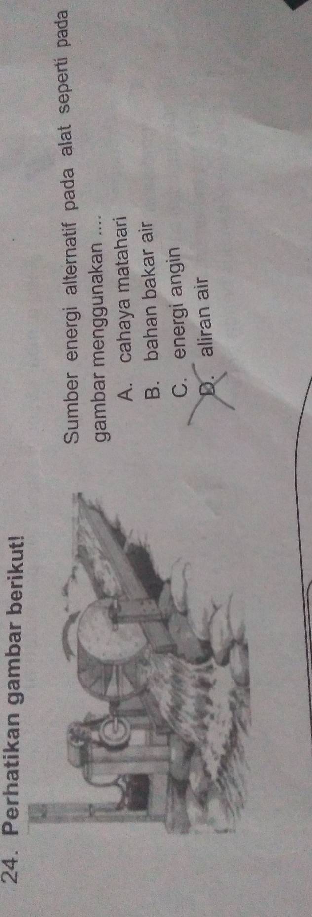 Perhatikan gambar berikut!
Sumber energi alternatif pada alat seperti pada
gambar menggunakan ....
A. cahaya matahari
B. bahan bakar air
C. energi angin
D. aliran air