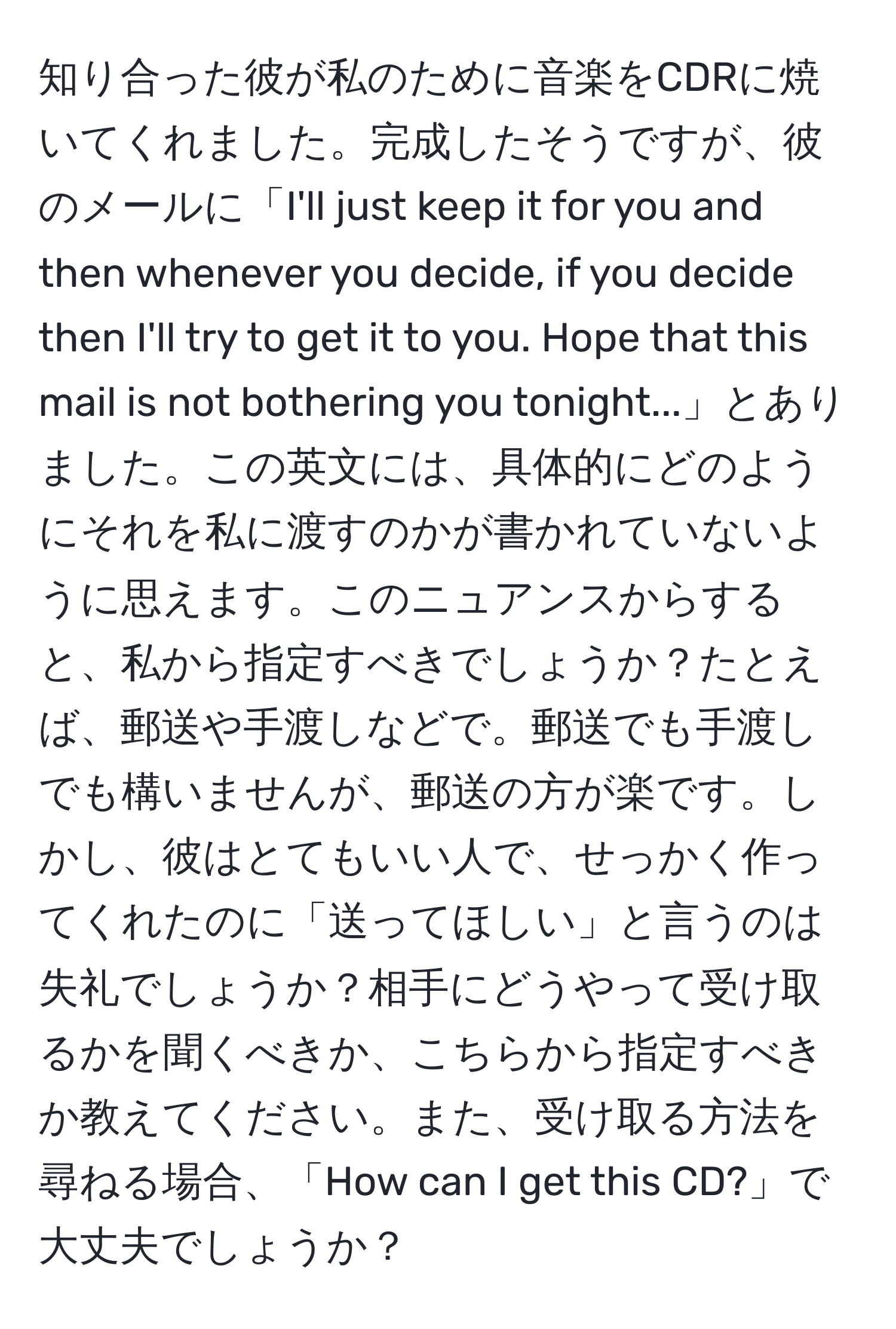 知り合った彼が私のために音楽をCDRに焼いてくれました。完成したそうですが、彼のメールに「I'll just keep it for you and then whenever you decide, if you decide then I'll try to get it to you. Hope that this mail is not bothering you tonight...」とありました。この英文には、具体的にどのようにそれを私に渡すのかが書かれていないように思えます。このニュアンスからすると、私から指定すべきでしょうか？たとえば、郵送や手渡しなどで。郵送でも手渡しでも構いませんが、郵送の方が楽です。しかし、彼はとてもいい人で、せっかく作ってくれたのに「送ってほしい」と言うのは失礼でしょうか？相手にどうやって受け取るかを聞くべきか、こちらから指定すべきか教えてください。また、受け取る方法を尋ねる場合、「How can I get this CD?」で大丈夫でしょうか？