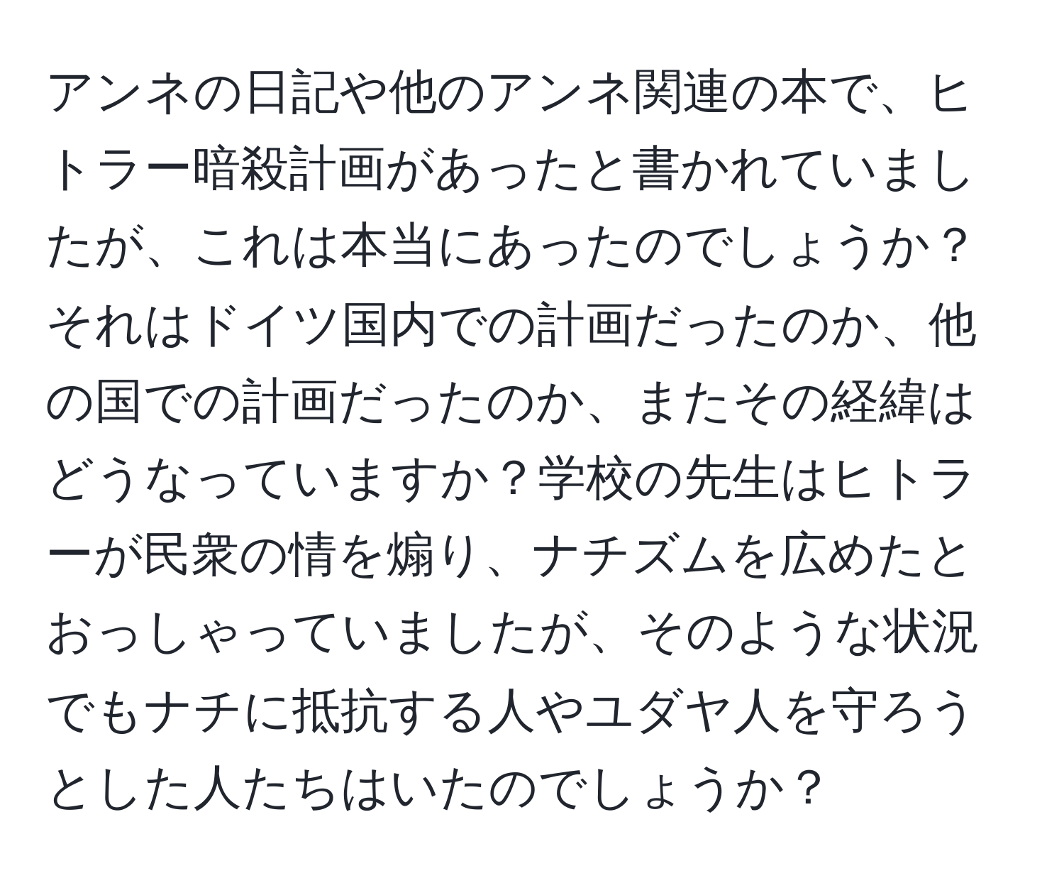 アンネの日記や他のアンネ関連の本で、ヒトラー暗殺計画があったと書かれていましたが、これは本当にあったのでしょうか？それはドイツ国内での計画だったのか、他の国での計画だったのか、またその経緯はどうなっていますか？学校の先生はヒトラーが民衆の情を煽り、ナチズムを広めたとおっしゃっていましたが、そのような状況でもナチに抵抗する人やユダヤ人を守ろうとした人たちはいたのでしょうか？