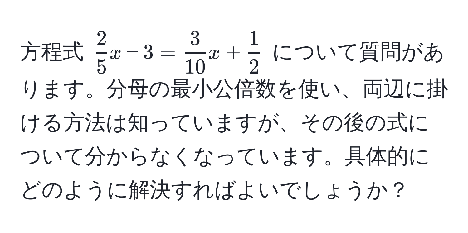 方程式 $ 2/5 x - 3 =  3/10 x +  1/2 $ について質問があります。分母の最小公倍数を使い、両辺に掛ける方法は知っていますが、その後の式について分からなくなっています。具体的にどのように解決すればよいでしょうか？