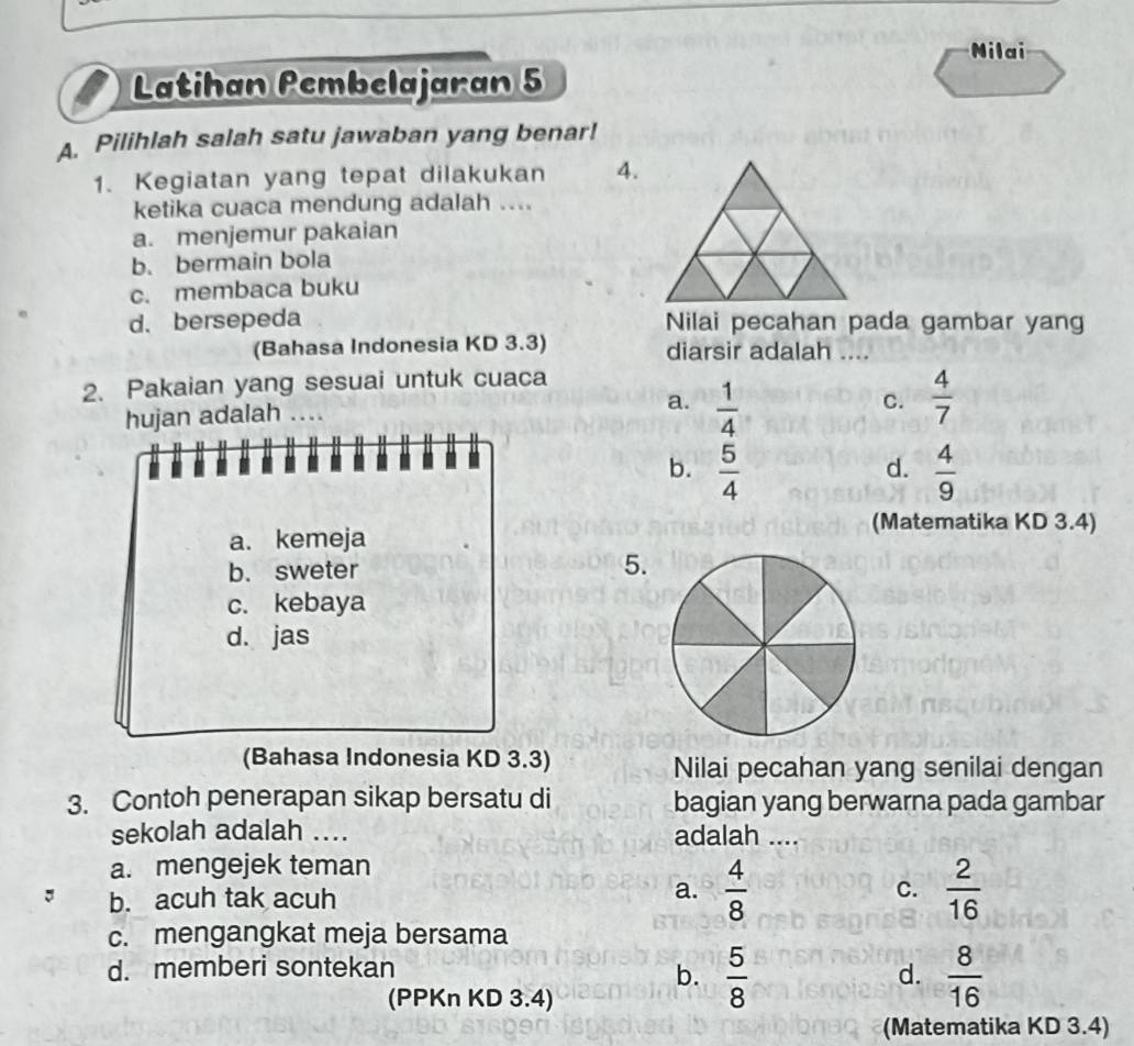 Nilai
Latihan Pembelajaran 5
A. Pilihlah salah satu jawaban yang benar!
1. Kegiatan yang tepat dilakukan 4.
ketika cuaca mendung adalah ....
a. menjemur pakaian
b. bermain bola
c. membaca buku
d. bersepeda Nilai pecahan pada gambar yang
(Bahasa Indonesia KD 3.3) diarsir adalah ....
2. Pakaian yang sesuai untuk cuaca
hujan adalah ….
a.  1/4   4/7 
C.
4 M
b.  5/4   4/9 
d.
(Matematika KD 3.4)
a. kemeja
b. sweter
5.
c. kebaya
d. jas
(Bahasa Indonesia KD 3.3) Nilai pecahan yang senilai dengan
3. Contoh penerapan sikap bersatu di bagian yang berwarna pada gambar
sekolah adalah .... adalah ....
a. mengejek teman
a.  4/8 
C.
b. acuh tak acuh  2/16 
c. mengangkat meja bersama
d. memberi sontekan
b.  5/8   8/16 
d.
(PPKn KD 3.4)
(Matematika KD 3.4)