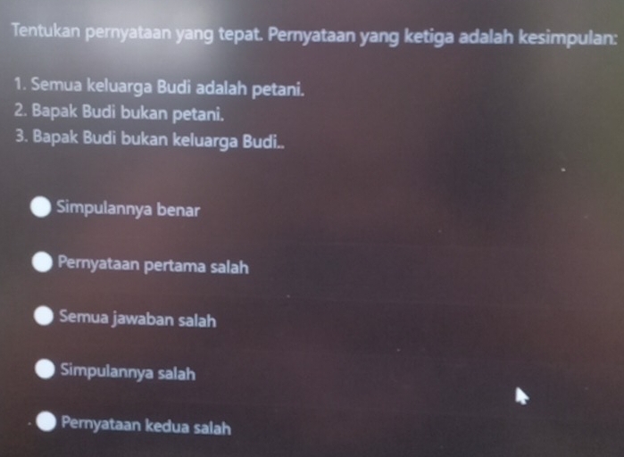 Tentukan pernyataan yang tepat. Pernyataan yang ketiga adalah kesimpulan:
1. Semua keluarga Budi adalah petani.
2. Bapak Budi bukan petani.
3. Bapak Budi bukan keluarga Budi..
Simpulannya benar
Pernyataan pertama salah
Semua jawaban salah
Simpulannya salah
Pernyataan kedua salah