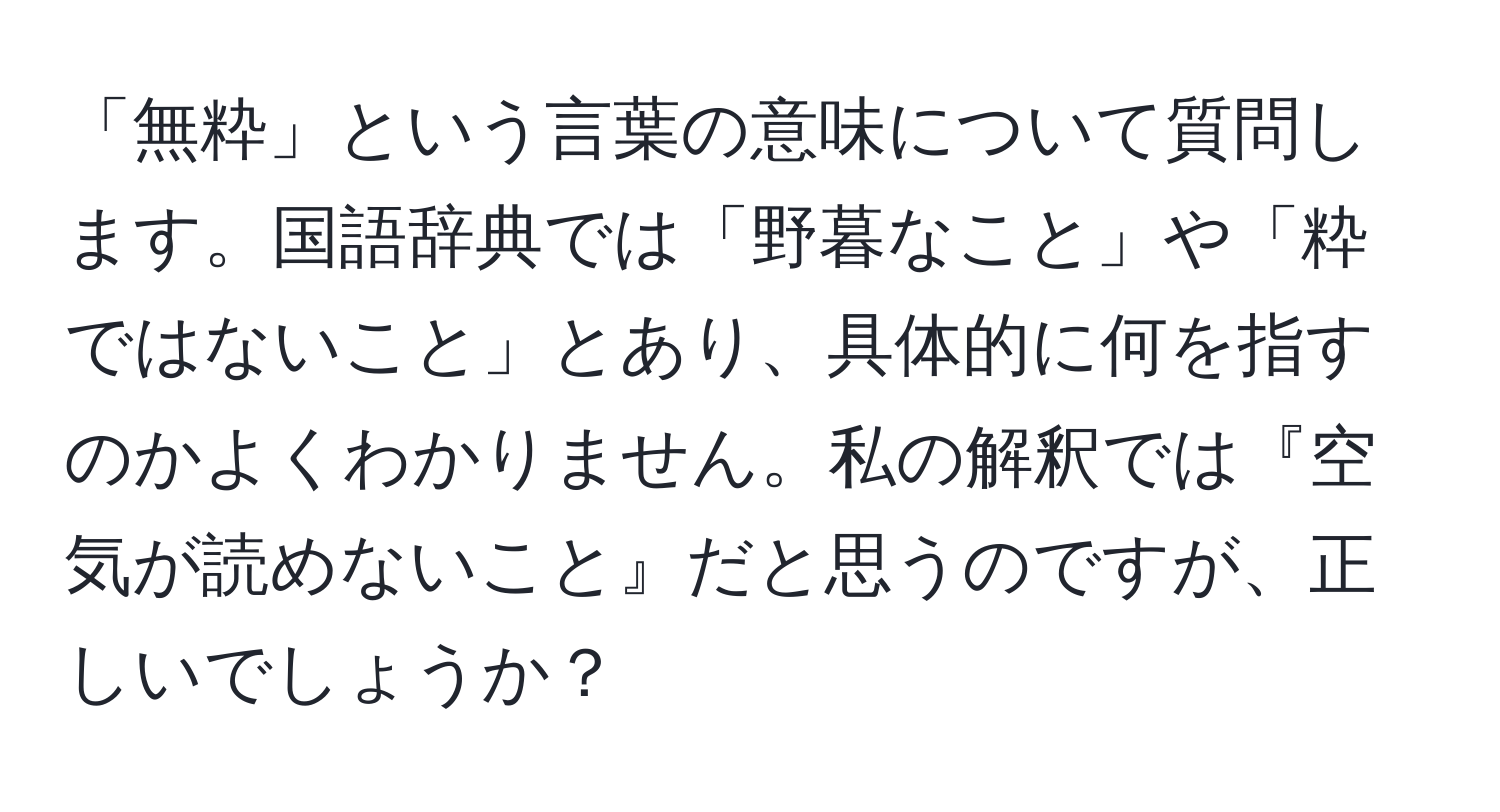 「無粋」という言葉の意味について質問します。国語辞典では「野暮なこと」や「粋ではないこと」とあり、具体的に何を指すのかよくわかりません。私の解釈では『空気が読めないこと』だと思うのですが、正しいでしょうか？