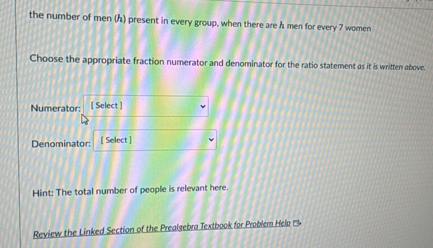 the number of men (ん) present in every group, when there are h men for every 7 women 
Choose the appropriate fraction numerator and denominator for the ratio statement as it is written above. 
Numerator: [ Select ] 
Denominator: [ Select ] 
Hint: The total number of people is relevant here. 
Review the Linked Section of the Prealgebra Textbook for Problem Help