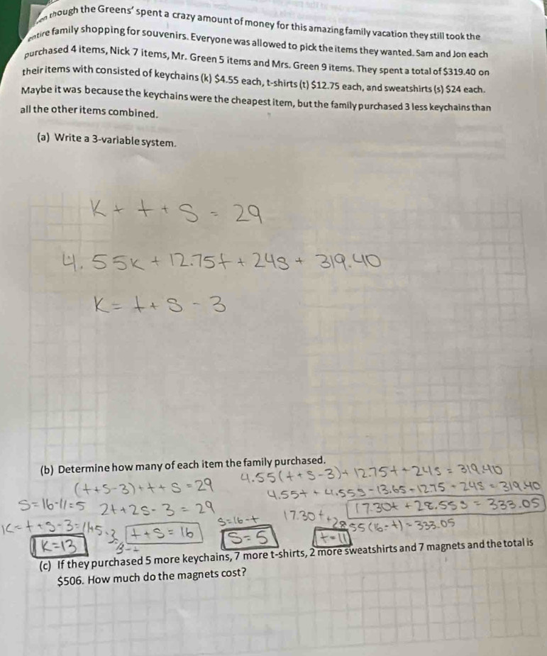 though the Greens’ spent a crazy amount of money for this amazing family vacation they still took the 
entire family shopping for souvenirs. Everyone was allowed to pick the items they wanted. Sam and Jon each 
purchased 4 items, Nick 7 items, Mr. Green 5 items and Mrs. Green 9 items. They spent a total of $319.40 on 
their items with consisted of keychains (k) $4.55 each, t-shirts (t) $12.75 each, and sweatshirts (s) $24 each. 
Maybe it was because the keychains were the cheapest item, but the family purchased 3 less keychains than 
all the other items combined. 
(a) Write a 3 -variable system. 
(b) Determine how many of each item the family purchased. 
(c) If they purchased 5 more keychains, 7 more t-shirts, 2 more sweatshirts and 7 magnets and the total is
$506. How much do the magnets cost?
