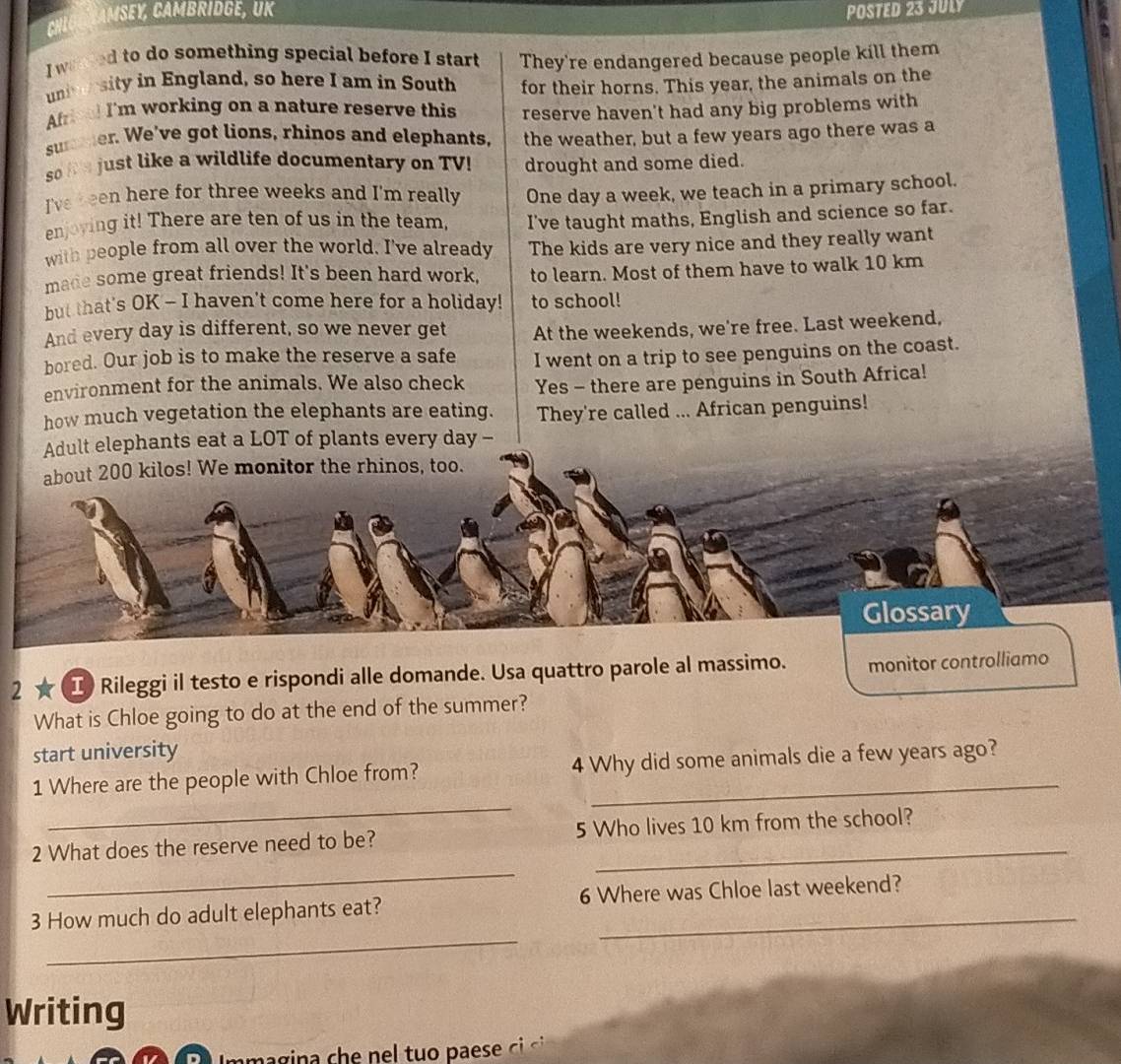 A M S y CAMB rIdgE, U K POSTED 23 JULY 
I warred to do something special before I start They're endangered because people kill them 
un sity in England, so here I am in South for their horns. This year, the animals on the 
Afral I'm working on a nature reserve this reserve haven't had any big problems with 
sumer. We've got lions, rhinos and elephants, the weather, but a few years ago there was a 
so h e just like a wildlife documentary on TV! drought and some died. 
I've r een here for three weeks and I'm really One day a week, we teach in a primary school. 
enjoying it! There are ten of us in the team, I've taught maths, English and science so far. 
with people from all over the world. I've already The kids are very nice and they really want 
made some great friends! It's been hard work, to learn. Most of them have to walk 10 km
but that's OK - I haven't come here for a holiday! to school! 
And every day is different, so we never get At the weekends, we're free. Last weekend, 
bored. Our job is to make the reserve a safe I went on a trip to see penguins on the coast. 
environment for the animals. We also check Yes - there are penguins in South Africa! 
how much vegetation the elephants are eating. They're called ... African penguins! 
Adult elephants eat a LOT of plants every day - 
about 200 kilos! We monitor the rhinos, too. 
Glossary 
2 ★ I Rileggi il testo e rispondi alle domande. Usa quattro parole al massimo. monitor controlliamo 
What is Chloe going to do at the end of the summer? 
start university 
_ 
1 Where are the people with Chloe from? 4 Why did some animals die a few years ago? 
_ 
2 What does the reserve need to be? 5 Who lives 10 km from the school? 
_ 
3 How much do adult elephants eat? 6 Where was Chloe last weekend? 
Writing 
Immagina che nel tuo paese ci ci