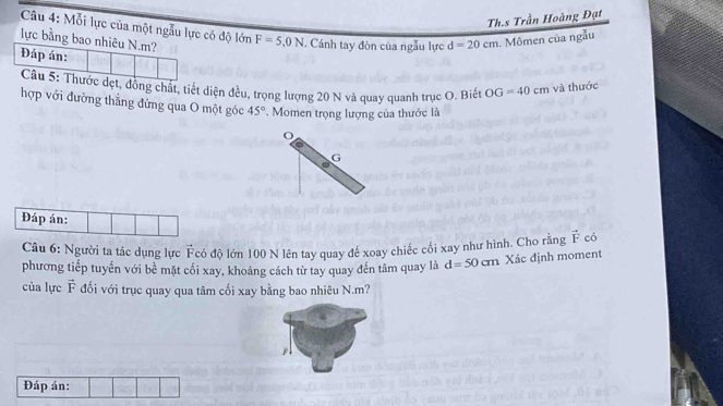 Th.s Trần Hoàng Đạt 
Câu 4: Mỗi lực của một ngẫu lực có độ lớn 
lực bằng bao nhiêu N. m? F=5,0N. Cánh tay đòn của ngẫu lực d=20cm 1. Mômen của ngẫu 
Đáp án: 
Câu 5: Thước dẹt, đồng chất, tiết diện đều, trọng lượng 20 N và quay quanh trục O. Biết OG=40cm và thước 
hợp với đường thẳng đứng qua O một góc 45° Momen trọng lượng của thước là 
G 
Đáp án: 
Câu 6: Người ta tác dụng lực Fcó độ lớn 100 N lên tay quay để xoay chiếc cối xay như hình. Cho rằng vector F có 
phương tiếp tuyển với bề mặt cối xay, khoảng cách từ tay quay đến tâm quay là d=50cm Xác định moment 
của lực vector F đối với trục quay qua tâm cối xay bằng bao nhiêu N. m? 
Đáp án: