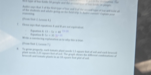 brst type of has habds 50 people and the sccond type of has holds 56 people 
Andre says that 3 of the first typs of hus and 3 of the sccond typs of hus will hold all 
of the students and adufts going on the field trip. Is Andre correst? Eaplain goe 
rssming 
( From that 2. Lesson 4) 
7. Elena says that equations A and i are not equiodent. 
Equation A 13-5x=48 3:14
Equation t 5x=355t-25
Write a convincing explanation as to why this is true 
(From Unit 2, Lesson 7 ) 
l. To grow properly, each tomato plant needs 1.5 square feet of sod and eack broccol 
plant needs 2.25 square feet of suil. The graph shows the different combinations of 
broccel and tomato plants in an 1ff square foot plot of soi