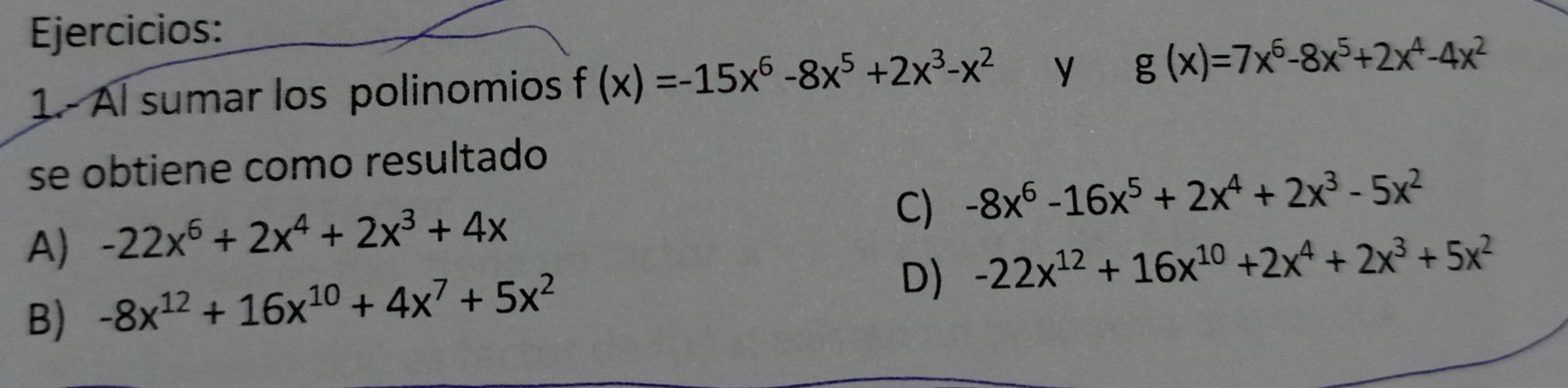 Ejercicios:
1.- Al sumar los polinomios f(x)=-15x^6-8x^5+2x^3-x^2 y g(x)=7x^6-8x^5+2x^4-4x^2
se obtiene como resultado
C) -8x^6-16x^5+2x^4+2x^3-5x^2
A) -22x^6+2x^4+2x^3+4x
D) -22x^(12)+16x^(10)+2x^4+2x^3+5x^2
B) -8x^(12)+16x^(10)+4x^7+5x^2