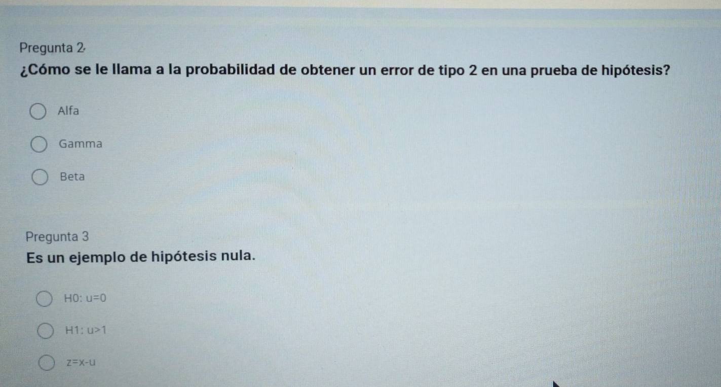 Pregunta 2
¿Cómo se le llama a la probabilidad de obtener un error de tipo 2 en una prueba de hipótesis?
Alfa
Gamma
Beta
Pregunta 3
Es un ejemplo de hipótesis nula.
HO u=0
H1:u>1
z=x-u