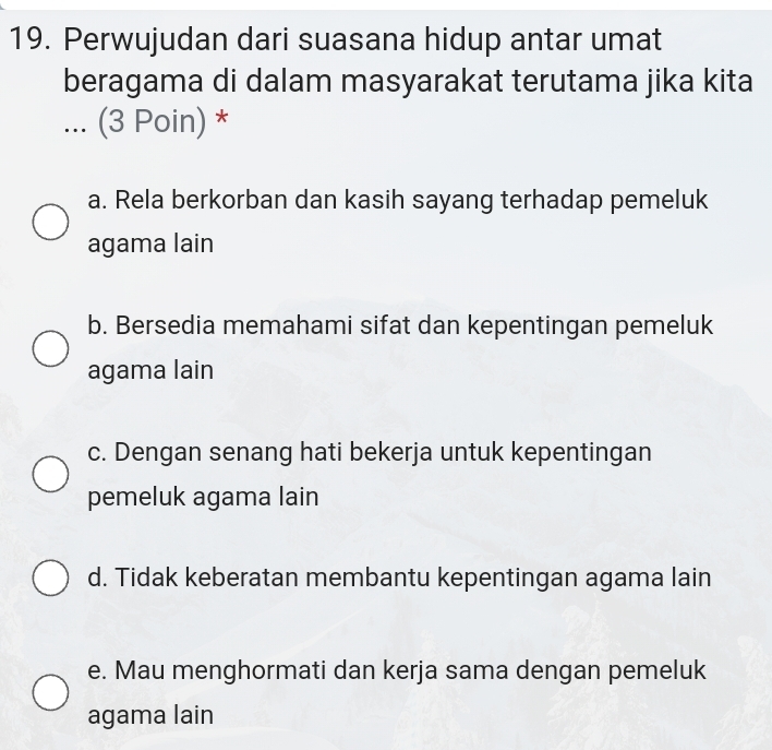 Perwujudan dari suasana hidup antar umat
beragama di dalam masyarakat terutama jika kita
... (3 Poin) *
a. Rela berkorban dan kasih sayang terhadap pemeluk
agama lain
b. Bersedia memahami sifat dan kepentingan pemeluk
agama lain
c. Dengan senang hati bekerja untuk kepentingan
pemeluk agama lain
d. Tidak keberatan membantu kepentingan agama lain
e. Mau menghormati dan kerja sama dengan pemeluk
agama lain