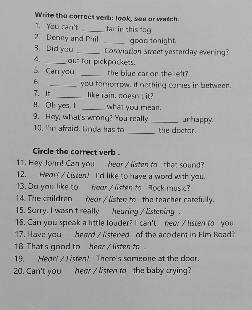 Write the correct verb: look, see or watch. 
1. You can't _far in this fog. 
2. Denny and Phil _good tonight. 
3. Did you _Coronation Street yesterday evening? 
4. _out for pickpockets. 
5. Can you _the blue car on the left? 
6. 
_you tomorrow, if nothing comes in between. 
7. It _like rain, doesn't it? 
8. Oh yes, I _what you mean. 
9. Hey, what's wrong? You really _unhappy. 
10. I'm afraid, Linda has to _the doctor. 
Circle the correct verb . 
11. Hey John! Can you hear / listen to that sound? 
12. Hear! / Listen! I'd like to have a word with you. 
13. Do you like to hear / listen to Rock music? 
14. The children hear / listen to the teacher carefully. 
15. Sorry, I wasn't really hearing / listening . 
16. Can you speak a little Iouder? I can't hear / listen to you. 
17. Have you heard / listened of the accident in Elm Road? 
18. That's good to hear / listen to . 
19. Hear! / Listen! There's someone at the door. 
20. Can't you hear / listen to the baby crying?