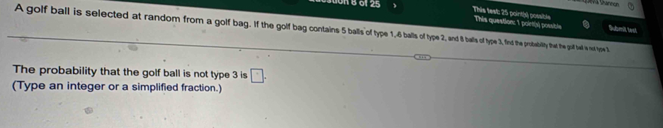 on 8 of 25 Sa Shannon 
This test: 25 point(s) possible Submit test 
This question: 1 point(s) possible 
A golf ball is selected at random from a golf bag. Ithe he gof bag contains 5 balls p balls3nth the he probility that the golf bad ie not type 3
The probability that the golf ball is not type 3 is □ . 
(Type an integer or a simplified fraction.)